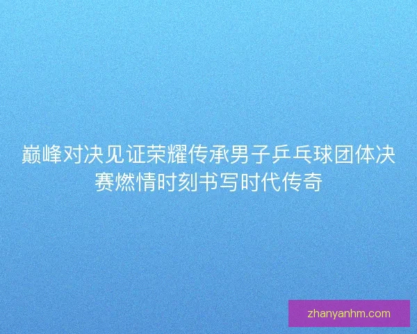 巅峰对决见证荣耀传承男子乒乓球团体决赛燃情时刻书写时代传奇