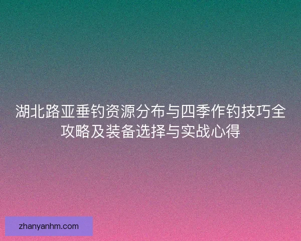 湖北路亚垂钓资源分布与四季作钓技巧全攻略及装备选择与实战心得