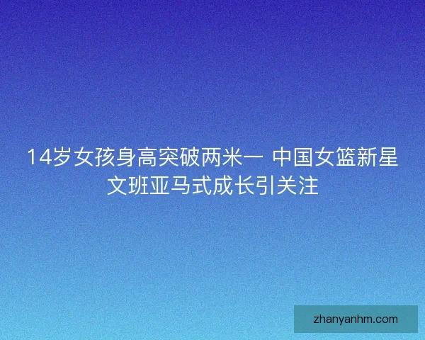 14岁女孩身高突破两米一 中国女篮新星文班亚马式成长引关注