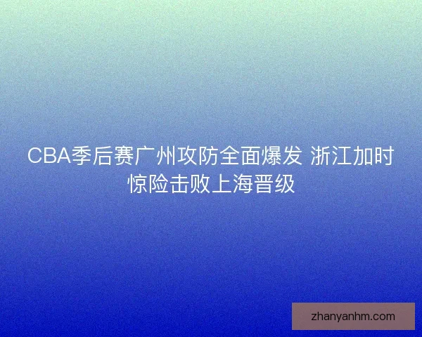 CBA季后赛广州攻防全面爆发 浙江加时惊险击败上海晋级