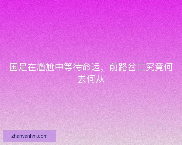 国足在尴尬中等待命运，前路岔口究竟何去何从