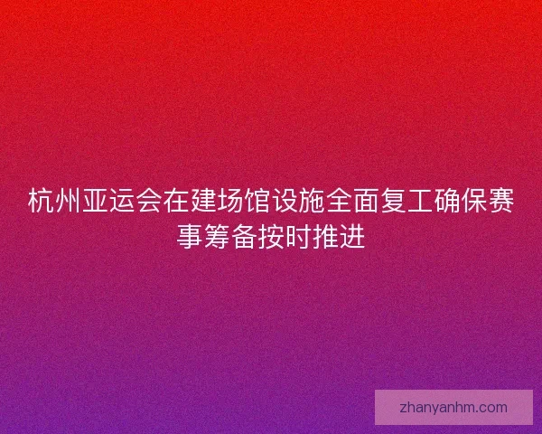 杭州亚运会在建场馆设施全面复工确保赛事筹备按时推进