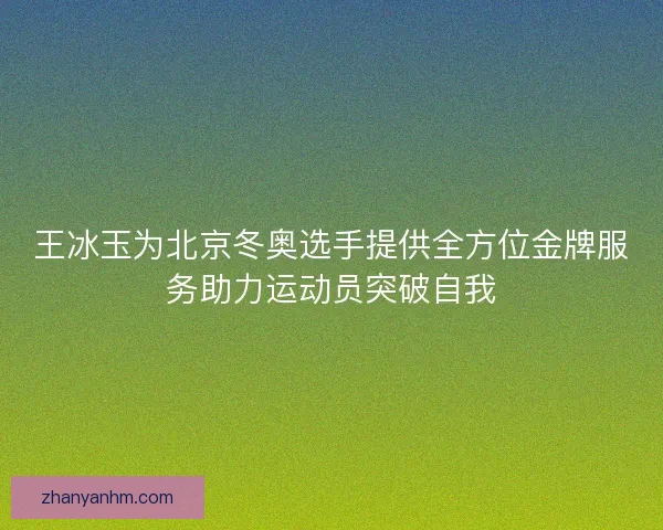 王冰玉为北京冬奥选手提供全方位金牌服务助力运动员突破自我