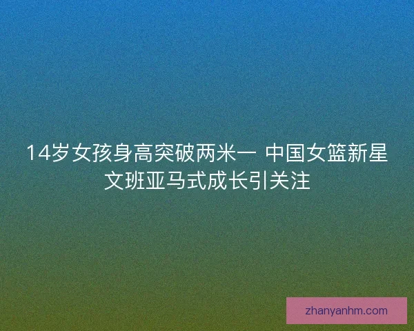 14岁女孩身高突破两米一 中国女篮新星文班亚马式成长引关注