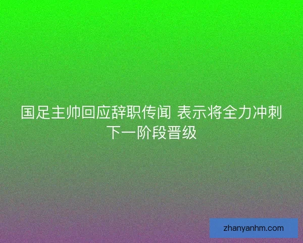 国足主帅回应辞职传闻 表示将全力冲刺下一阶段晋级