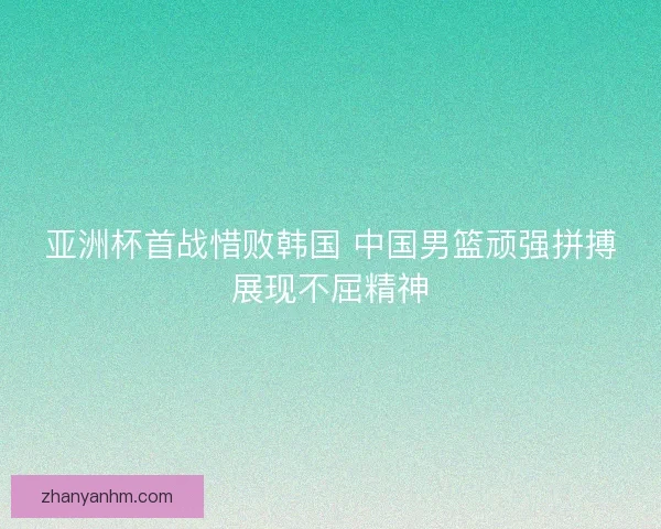 亚洲杯首战惜败韩国 中国男篮顽强拼搏展现不屈精神